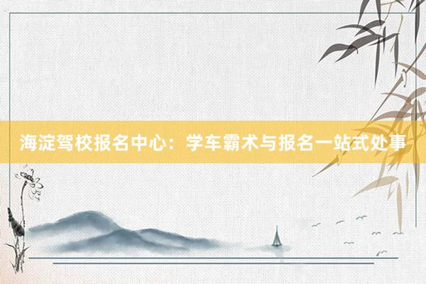 海淀驾校报名中心：学车霸术与报名一站式处事