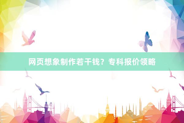 网页想象制作若干钱？专科报价领略