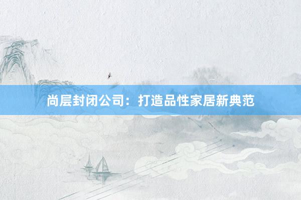 尚层封闭公司：打造品性家居新典范
