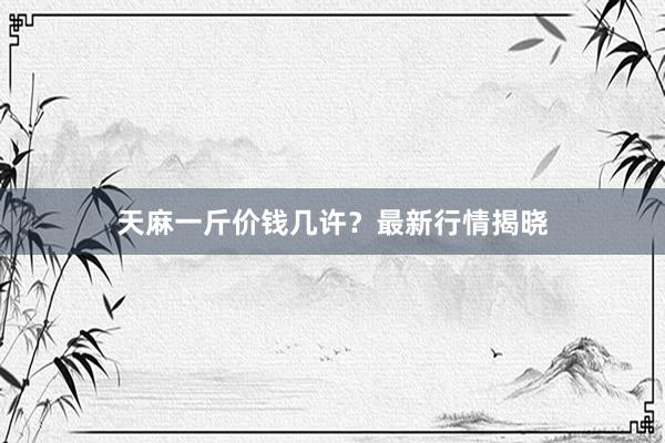 天麻一斤价钱几许？最新行情揭晓
